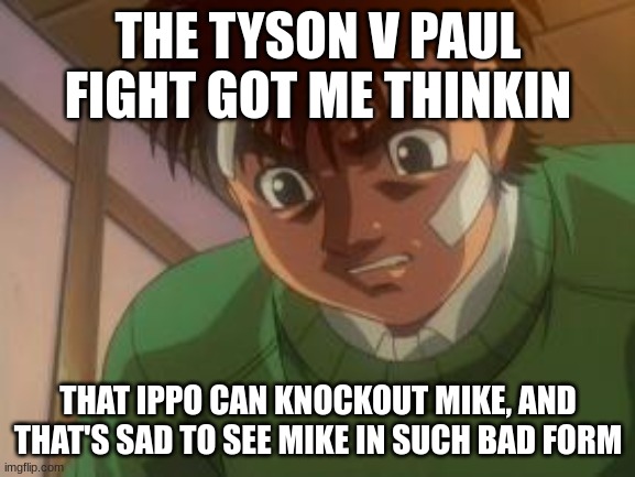 Featherweight Japanese champion VS The once undisputed heavyweight champ of the world | THE TYSON V PAUL FIGHT GOT ME THINKIN; THAT IPPO CAN KNOCKOUT MIKE, AND THAT'S SAD TO SEE MIKE IN SUCH BAD FORM | image tagged in ippo focusing,anime,boxing,mike tyson,jake paul | made w/ Imgflip meme maker