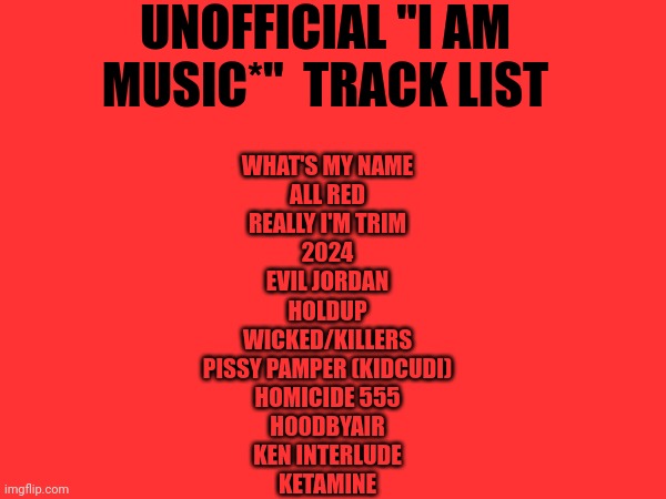 PLS DROP | UNOFFICIAL "I AM MUSIC*"  TRACK LIST; WHAT'S MY NAME
ALL RED
REALLY I'M TRIM
2024
EVIL JORDAN
HOLDUP
WICKED/KILLERS
PISSY PAMPER (KIDCUDI)
HOMICIDE 555
H00DBYAIR
KEN INTERLUDE
KETAMINE | image tagged in playboi carti | made w/ Imgflip meme maker