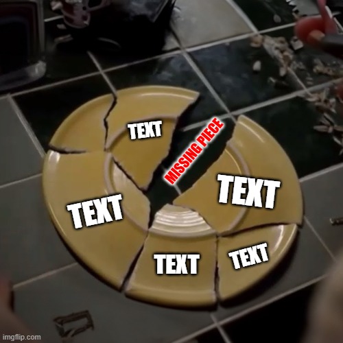 "MISSING PIECE MEME" | TEXT; MISSING PIECE; TEXT; TEXT; TEXT; TEXT | image tagged in breaking bad,broken plate,missing piece | made w/ Imgflip meme maker