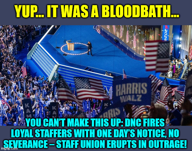 dems were right about a bloodbath if Trump won... WOW | YUP... IT WAS A BLOODBATH... YOU CAN’T MAKE THIS UP: DNC FIRES LOYAL STAFFERS WITH ONE DAY’S NOTICE, NO SEVERANCE – STAFF UNION ERUPTS IN OUTRAGE! | image tagged in dnc,employee,bloodbath,lol | made w/ Imgflip meme maker