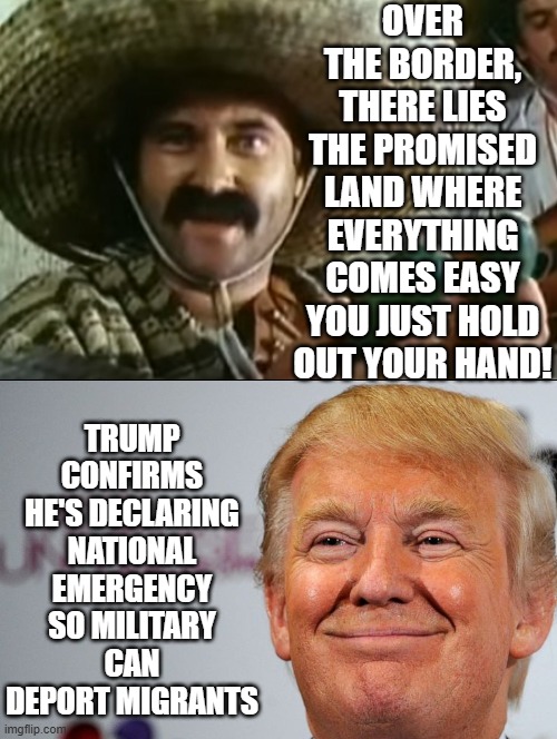 President Trump will declare a national emergency to deport Illegal Aliens! | OVER THE BORDER, THERE LIES THE PROMISED LAND WHERE EVERYTHING COMES EASY YOU JUST HOLD OUT YOUR HAND! TRUMP CONFIRMS HE'S DECLARING NATIONAL EMERGENCY SO MILITARY CAN DEPORT MIGRANTS | image tagged in emergency,deportation,illegal aliens | made w/ Imgflip meme maker