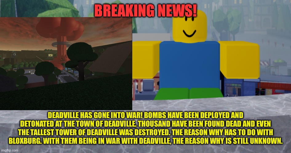 Deadville coming to an end? | BREAKING NEWS! DEADVILLE HAS GONE INTO WAR! BOMBS HAVE BEEN DEPLOYED AND DETONATED AT THE TOWN OF DEADVILLE. THOUSAND HAVE BEEN FOUND DEAD AND EVEN THE TALLEST TOWER OF DEADVILLE WAS DESTROYED. THE REASON WHY HAS TO DO WITH BLOXBURG. WITH THEM BEING IN WAR WITH DEADVILLE, THE REASON WHY IS STILL UNKNOWN. | image tagged in robloxia news | made w/ Imgflip meme maker