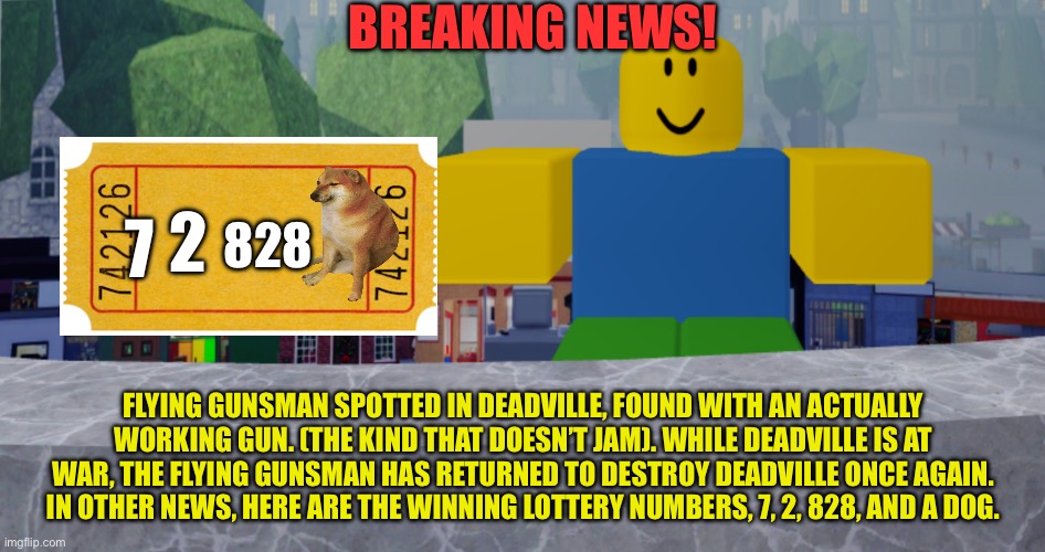 He’s BACK!!! | BREAKING NEWS! 2; 7; 828; FLYING GUNSMAN SPOTTED IN DEADVILLE, FOUND WITH AN ACTUALLY WORKING GUN. (THE KIND THAT DOESN’T JAM). WHILE DEADVILLE IS AT WAR, THE FLYING GUNSMAN HAS RETURNED TO DESTROY DEADVILLE ONCE AGAIN. IN OTHER NEWS, HERE ARE THE WINNING LOTTERY NUMBERS, 7, 2, 828, AND A DOG. | image tagged in robloxia news | made w/ Imgflip meme maker