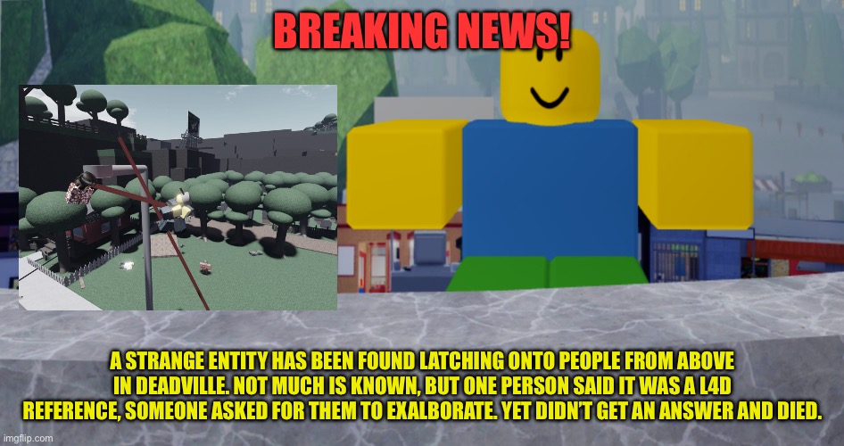 Deadville is hell right now. | BREAKING NEWS! A STRANGE ENTITY HAS BEEN FOUND LATCHING ONTO PEOPLE FROM ABOVE IN DEADVILLE. NOT MUCH IS KNOWN, BUT ONE PERSON SAID IT WAS A L4D REFERENCE, SOMEONE ASKED FOR THEM TO EXALBORATE. YET DIDN’T GET AN ANSWER AND DIED. | image tagged in robloxia news | made w/ Imgflip meme maker