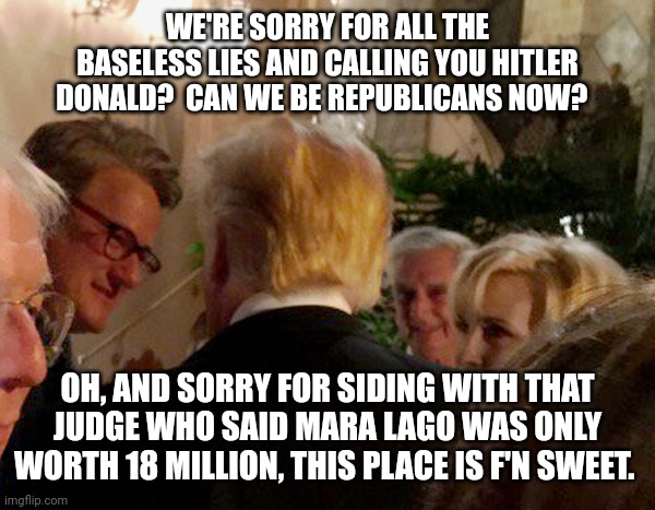 Joe and Mika and Mara Lago | WE'RE SORRY FOR ALL THE BASELESS LIES AND CALLING YOU HITLER DONALD?  CAN WE BE REPUBLICANS NOW? OH, AND SORRY FOR SIDING WITH THAT JUDGE WHO SAID MARA LAGO WAS ONLY WORTH 18 MILLION, THIS PLACE IS F'N SWEET. | image tagged in joe,mika,trump,mara lago,lgbtq,biden | made w/ Imgflip meme maker