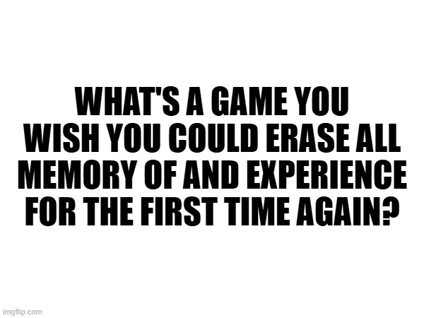 WHAT'S A GAME YOU WISH YOU COULD ERASE ALL MEMORY OF AND EXPERIENCE FOR THE FIRST TIME AGAIN? | made w/ Imgflip meme maker