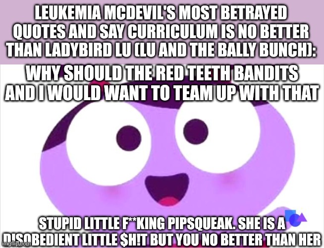 Ladybird Lu be like | LEUKEMIA MCDEVIL'S MOST BETRAYED QUOTES AND SAY CURRICULUM IS NO BETTER THAN LADYBIRD LU (LU AND THE BALLY BUNCH):; WHY SHOULD THE RED TEETH BANDITS AND I WOULD WANT TO TEAM UP WITH THAT; STUPID LITTLE F**KING PIPSQUEAK. SHE IS A DISOBEDIENT LITTLE $H!T BUT YOU NO BETTER THAN HER | image tagged in ladybird lu be like,lu and the bally bunch,mason velez,meme,curriculum,quotes | made w/ Imgflip meme maker