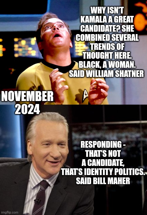 Space cadet | WHY ISN'T KAMALA A GREAT CANDIDATE? SHE COMBINED SEVERAL TRENDS OF THOUGHT HERE. BLACK, A WOMAN.
SAID WILLIAM SHATNER; RESPONDING -
THAT’S NOT A CANDIDATE, THAT’S IDENTITY POLITICS.
SAID BILL MAHER; NOVEMBER
2024 | image tagged in kirk transfixed,new rules,leftists,liberals | made w/ Imgflip meme maker