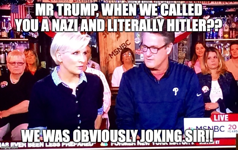 Ass lickers | MR TRUMP, WHEN WE CALLED YOU A NAZI AND LITERALLY HITLER?? WE WAS OBVIOUSLY JOKING SIR!! | image tagged in morning joe 1 | made w/ Imgflip meme maker