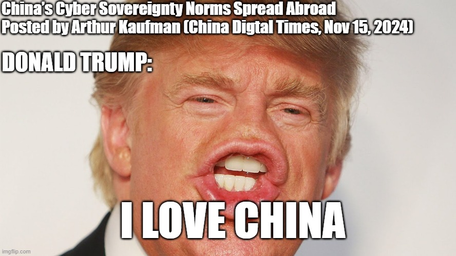 China’s Cyber Sovereignty Norms Spread Abroad (Arthur Kaufman, China Digital Times, 15/11/2024) | China’s Cyber Sovereignty Norms Spread Abroad
Posted by Arthur Kaufman (China Digtal Times, Nov 15, 2024); DONALD TRUMP:; I LOVE CHINA | image tagged in donald trump china,china,cybersecurity,cyberpolitics,china news,donald trump approves | made w/ Imgflip meme maker