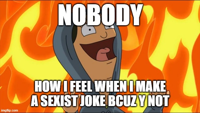 hear me out im allowed to | NOBODY; HOW I FEEL WHEN I MAKE A SEXIST JOKE BCUZ Y NOT | image tagged in bob's burger - fire - laughter | made w/ Imgflip meme maker