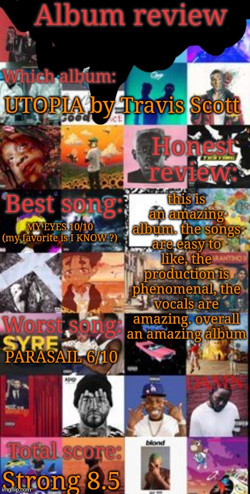 Album review | UTOPIA by Travis Scott; this is an amazing album. the songs are easy to like, the production is phenomenal, the vocals are amazing. overall an amazing album; MY EYES 10/10
(my favorite is I KNOW ?); PARASAIL 6/10; Strong 8.5 | image tagged in album review | made w/ Imgflip meme maker