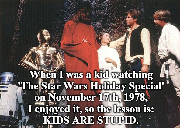 When I was a kid watching 'The Star Wars Holiday Special' on November 17th, 1978, I liked it, so the lesson is: KIDS ARE STUPID. | When I was a kid watching
'The Star Wars Holiday Special'
on November 17th, 1978,
I enjoyed it, so the lesson is:

KIDS ARE STUPID. | image tagged in star wars holiday special-life day,memes,star wars,childhood,humor,funny memes | made w/ Imgflip meme maker