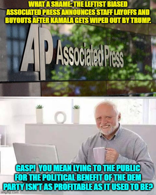On top of all this Trump is suing certain legacy media outlets many billions of dollars. | WHAT A SHAME: THE LEFTIST BIASED ASSOCIATED PRESS ANNOUNCES STAFF LAYOFFS AND BUYOUTS AFTER KAMALA GETS WIPED OUT BY TRUMP. GASP!  YOU MEAN LYING TO THE PUBLIC FOR THE POLITICAL BENEFIT OF THE DEM PARTY ISN'T AS PROFITABLE AS IT USED TO BE? | image tagged in hide the pain harold | made w/ Imgflip meme maker
