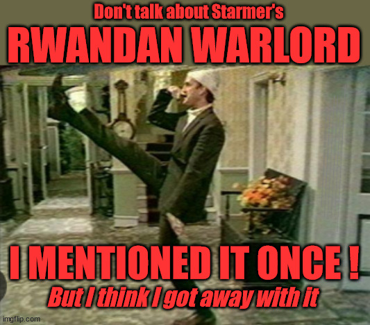 Don't mention - Rwanda Warlords #TwoTierKeir #FreeGearKeir #NeverHereKeir #GapYearKeir | Don't talk about Starmer's; RWANDAN WARLORD; SOUTHPORT MURDERS; Illegal Immigration; Doing my Job; Warlords; Genocide; Gagging Orders; Blair Gov. 2003; Starmer QC; RWANDA DEAL SCRAPPED ! #BURDEN SHARING #IMMIGRATION #STARMEROUT #LABOUR #WEARECORBYN #KEIRSTARMER #DIANEABBOTT #MCDONNELL #CULTOFCORBYN #LABOURISDEAD #LABOURRACISM #SOCIALISTSUNDAY #NEVERVOTELABOUR #SOCIALISTANYDAY #ANTISEMITISM #SAVILE #SAVILEGATE #PAEDO #WORBOYS #GROOMINGGANGS #PAEDOPHILE #ILLEGALIMMIGRATION #INVASION #STARMERISWRONG #SIRSOFTIE #SIRSOFTY #BLAIR #STEROIDS AKA KEITH ABBOTT #TWOTIERKEIR; BUT THEY; VOTED STARMER ! #TWOTIERKEIR; #TWOTIERKEIR; YVETTE COOPER; BLOOD ON THE HANDS OF YVETTE COOPER & STARMER; #2NDGEARKEIR; STARMER 'SURRENDER' TO THE EU? 4 DAY WEEK; BLACK HOLE; 6PM FRI; #TWOTIERKEIR; #STARMEROUT; TWO HOMES RAYNER; PULLING UP LADDER FROM WORKING PEOPLE STARMER TO SCRAP THATCHERS 'RIGHT TO BUY' SCHEME? WINTER FUEL PAYMENTS? THE; GRIFTERS; HEY - WHERE'S OUR FREE STUFF? CAP'T HYPOCRITE PENSIONERS TO FREEZE #TWOTIERKEIR; HYPOCRITE RAYNER TO SCRAP 'RIGHT TO BUY'? HOUSE ILLEGAL MIGRANTS ??? SMASH GANGS; BAN SMOKING; NEVER, EVER; HOW DOES STARMER NEGATE UK LAW? LAWLESS BRITAIN !!! 'ILLEGAL' = 'IRREGULAR'; UNDER STARMER'S; 'ILLEGAL' V 'IRREGULAR'; SO MUCH FOR BREXIT, FAST-TRACKING RIOTERS, #TWOTIERKEIR; ELECTION PLEDGE STARMER LIED TO US !!! PARTY SECOND; NEW HOME FOR OUR NEW IMMIGRANT FRIENDS !!! THE ONLY WAY TO KEEP THE ILLEGAL IMMIGRANTS IN THE UK; CITIZENSHIP FOR ALL, COVER WITH A LIE! 'SMASH THE GANGS'; LABOUR AXE PENSIONERS WINTER FUEL PAYMENTS; #TwoTierKeir #FreeGearKeir; Yvette Cooper; 'GIVING OUR COUNTRY AWAY'; UNDER STARMER ! CHANGE; HOW MUCH TO GET YOU TO RESIGN? #TWOTIERKEIR #FREEGEARKEIR; When; 'STARMER IS CANCELLED' !!! WHO'S GONNA TAKE OVER? 2024 Southport murders Axel Rudakubana Rwandan parents Wales; I MENTIONED IT ONCE ! But I think I got away with it | image tagged in illegal immigration,southport murders,rwanda deal cancelled,stop boats rwanda,palestine hamas muslim vote,basil faulty war | made w/ Imgflip meme maker