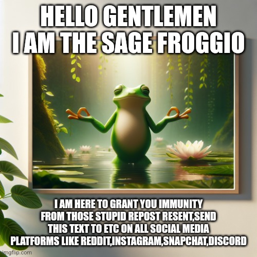 Finally | HELLO GENTLEMEN
I AM THE SAGE FROGGIO; I AM HERE TO GRANT YOU IMMUNITY FROM THOSE STUPID REPOST RESENT,SEND THIS TEXT TO ETC ON ALL SOCIAL MEDIA PLATFORMS LIKE REDDIT,INSTAGRAM,SNAPCHAT,DISCORD | image tagged in frog blessing you | made w/ Imgflip meme maker