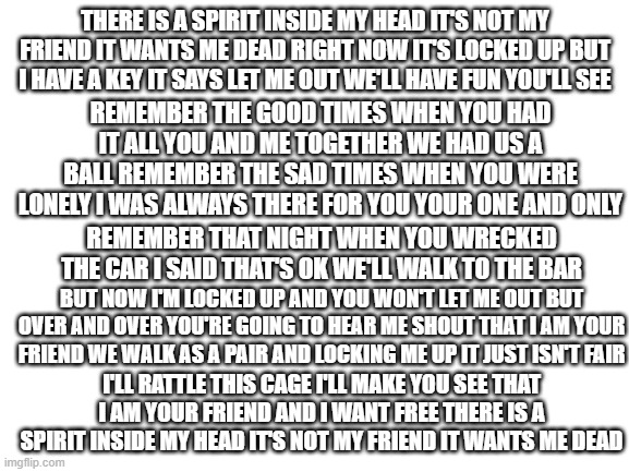 An AA prayer | THERE IS A SPIRIT INSIDE MY HEAD IT'S NOT MY FRIEND IT WANTS ME DEAD RIGHT NOW IT'S LOCKED UP BUT I HAVE A KEY IT SAYS LET ME OUT WE'LL HAVE FUN YOU'LL SEE; REMEMBER THE GOOD TIMES WHEN YOU HAD IT ALL YOU AND ME TOGETHER WE HAD US A BALL REMEMBER THE SAD TIMES WHEN YOU WERE LONELY I WAS ALWAYS THERE FOR YOU YOUR ONE AND ONLY; REMEMBER THAT NIGHT WHEN YOU WRECKED THE CAR I SAID THAT'S OK WE'LL WALK TO THE BAR; BUT NOW I'M LOCKED UP AND YOU WON'T LET ME OUT BUT OVER AND OVER YOU'RE GOING TO HEAR ME SHOUT THAT I AM YOUR FRIEND WE WALK AS A PAIR AND LOCKING ME UP IT JUST ISN'T FAIR; I'LL RATTLE THIS CAGE I'LL MAKE YOU SEE THAT I AM YOUR FRIEND AND I WANT FREE THERE IS A SPIRIT INSIDE MY HEAD IT'S NOT MY FRIEND IT WANTS ME DEAD | image tagged in blank white template | made w/ Imgflip meme maker