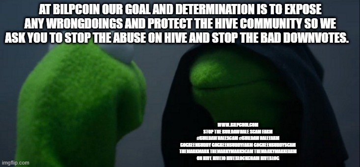 Evil Kermit Meme | AT BILPCOIN OUR GOAL AND DETERMINATION IS TO EXPOSE ANY WRONGDOINGS AND PROTECT THE HIVE COMMUNITY SO WE ASK YOU TO STOP THE ABUSE ON HIVE AND STOP THE BAD DOWNVOTES. WWW.BILPCOIN.COM

STOP THE BUILDAWHALE SCAM FARM

#BUILDAWHALESCAM #BUILDAWHALEFARM
GOGREENBUDDY GOGREENBUDDYFARM GOGREENBUDDYSCAM
THEMARKMARK THEMARKYMARKSCAM THEMARKYMARKFARM
ON HIVE HIVEIO HIVEBLOCKCHAIN HIVEBLOG | image tagged in memes,evil kermit | made w/ Imgflip meme maker