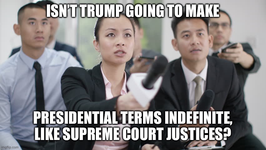 Reporter wants answers | ISN’T TRUMP GOING TO MAKE PRESIDENTIAL TERMS INDEFINITE, LIKE SUPREME COURT JUSTICES? | image tagged in reporter wants answers | made w/ Imgflip meme maker