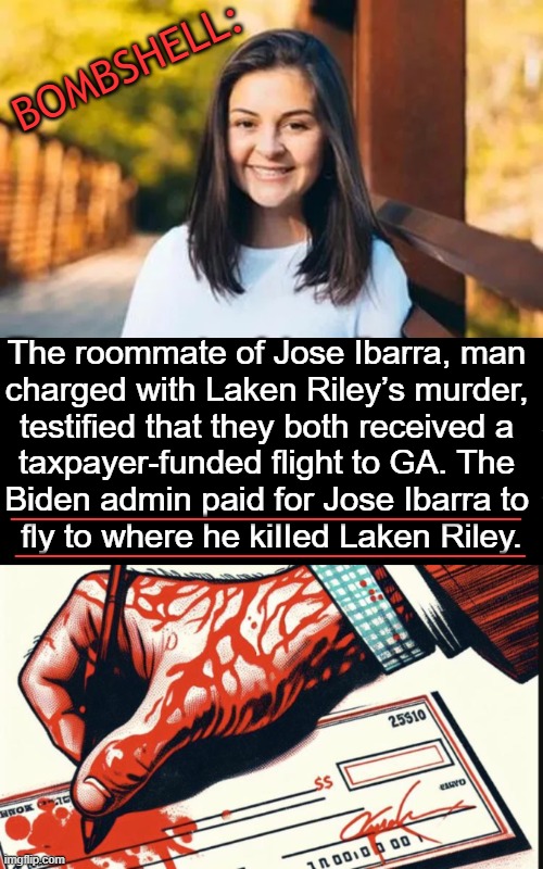 A POTUS is supposed to PROTECT Americans, not 'Set Them Up to be Killed'. | BOMBSHELL:; The roommate of Jose Ibarra, man 
charged with Laken Riley’s murder, 
testified that they both received a 
taxpayer-funded flight to GA. The 
Biden admin paid for Jose Ibarra to 
fly to where he kiIIed Laken Riley. _________________; _________________ | image tagged in government corruption,open borders,illegal aliens,laken riley,taxpayer funded,unconscionable avoidable death | made w/ Imgflip meme maker