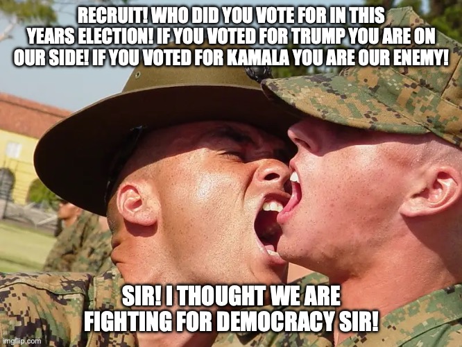 Politics in the military | RECRUIT! WHO DID YOU VOTE FOR IN THIS YEARS ELECTION! IF YOU VOTED FOR TRUMP YOU ARE ON OUR SIDE! IF YOU VOTED FOR KAMALA YOU ARE OUR ENEMY! SIR! I THOUGHT WE ARE FIGHTING FOR DEMOCRACY SIR! | image tagged in america,usmc,president trump,kamala harris,election,relatable | made w/ Imgflip meme maker