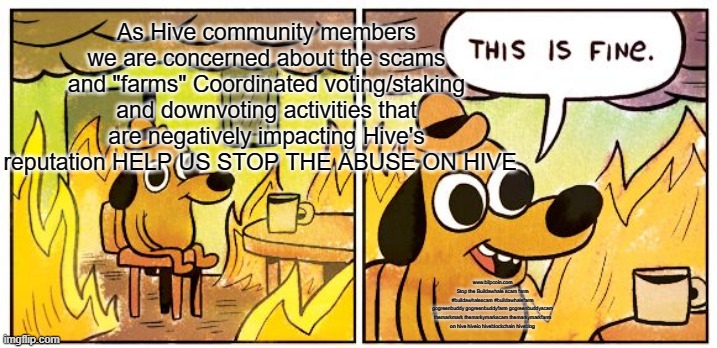 This Is Fine Meme | As Hive community members we are concerned about the scams and "farms" Coordinated voting/staking and downvoting activities that are negatively impacting Hive's reputation HELP US STOP THE ABUSE ON HIVE; www.bilpcoin.com

Stop the Buildawhale scam farm

#buildawhalescam #buildawhalefarm
gogreenbuddy gogreenbuddyfarm gogreenbuddyscam
themarkmark themarkymarkscam themarkymarkfarm
on hive hiveio hiveblockchain hiveblog | image tagged in memes,this is fine | made w/ Imgflip meme maker