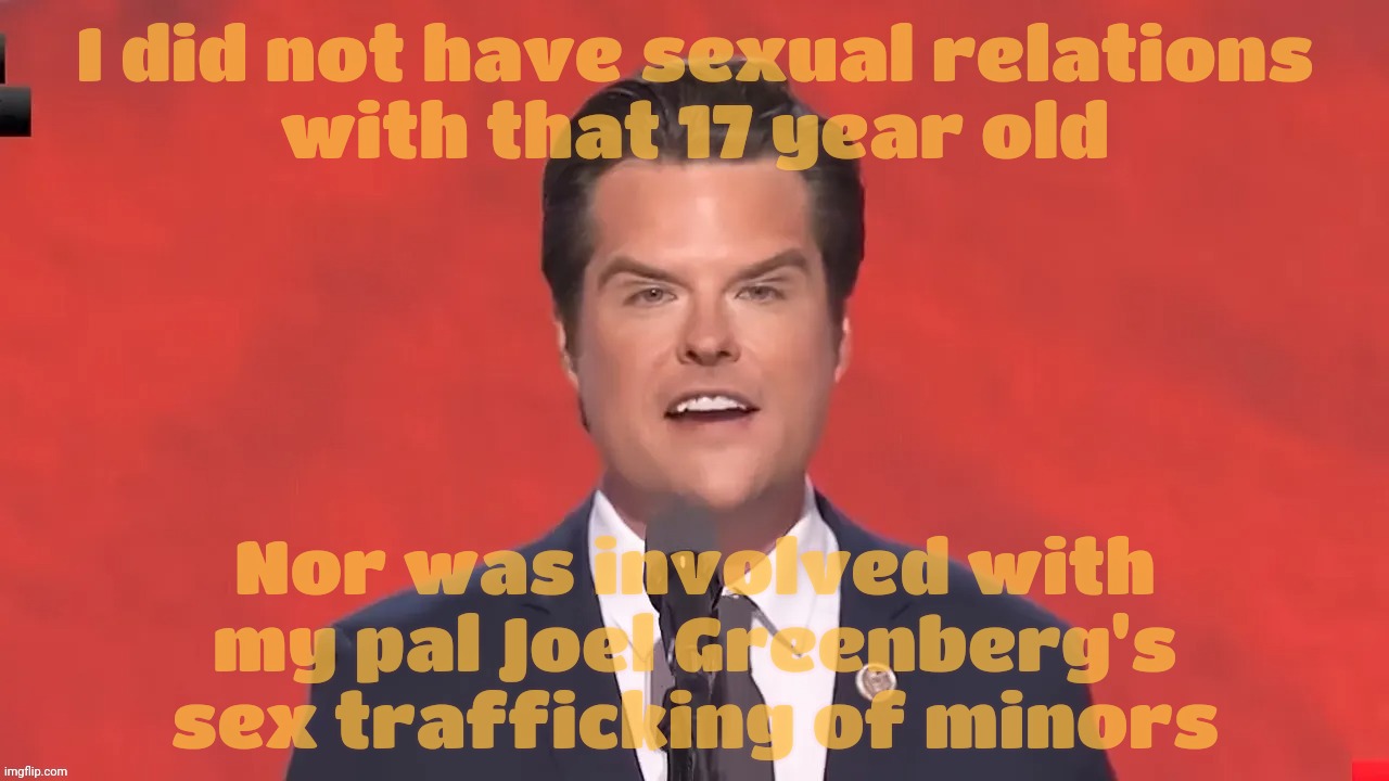 Mad Gaetz, jailbait aficionado. Maybe Joel Greenberg will get a pardon in the process | I did not have sexual relations
with that 17 year old; Nor was involved with my pal Joel Greenberg's sex trafficking of minors | image tagged in matt gaetz,jailbait aficionado,another goper groper,trump appointee,draining the swamp,and putting it in his cabinet | made w/ Imgflip meme maker