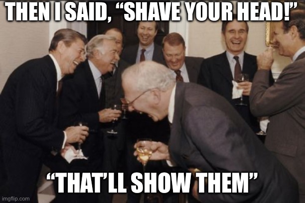 Laughing Men In Suits | THEN I SAID, “SHAVE YOUR HEAD!”; “THAT’LL SHOW THEM” | image tagged in memes,laughing men in suits | made w/ Imgflip meme maker