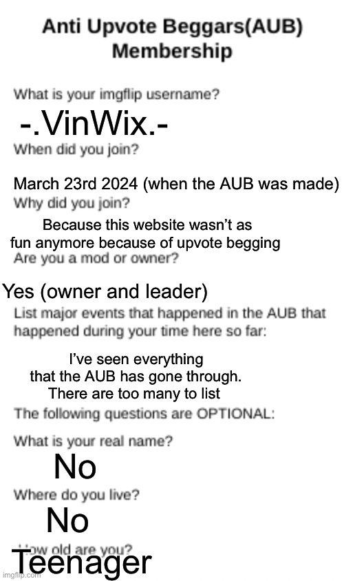 I did it because y not | -.VinWix.-; March 23rd 2024 (when the AUB was made); Because this website wasn’t as fun anymore because of upvote begging; Yes (owner and leader); I’ve seen everything that the AUB has gone through. There are too many to list; No; No; Teenager | image tagged in aub membership | made w/ Imgflip meme maker