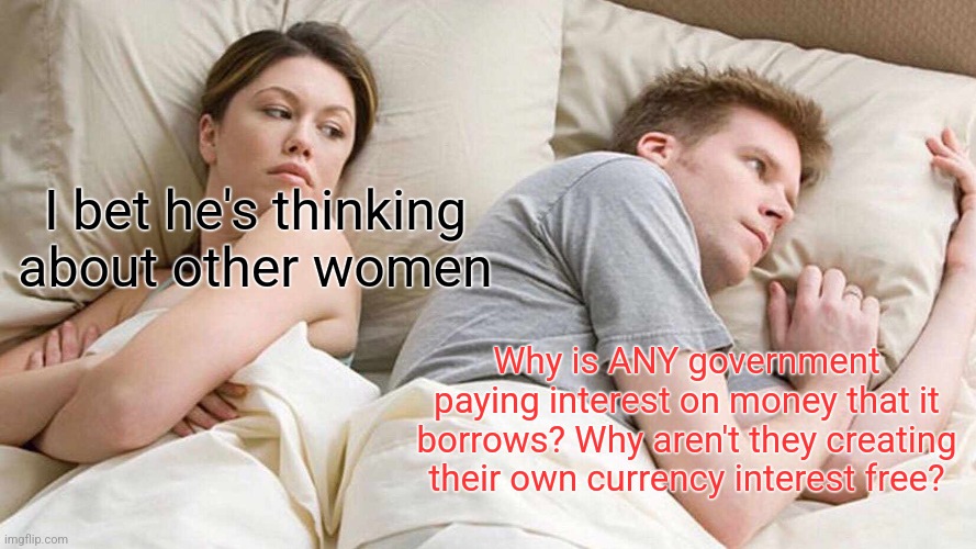 I Bet He's Thinking About Other Women | I bet he's thinking about other women; Why is ANY government paying interest on money that it borrows? Why aren't they creating their own currency interest free? | image tagged in memes,i bet he's thinking about other women | made w/ Imgflip meme maker