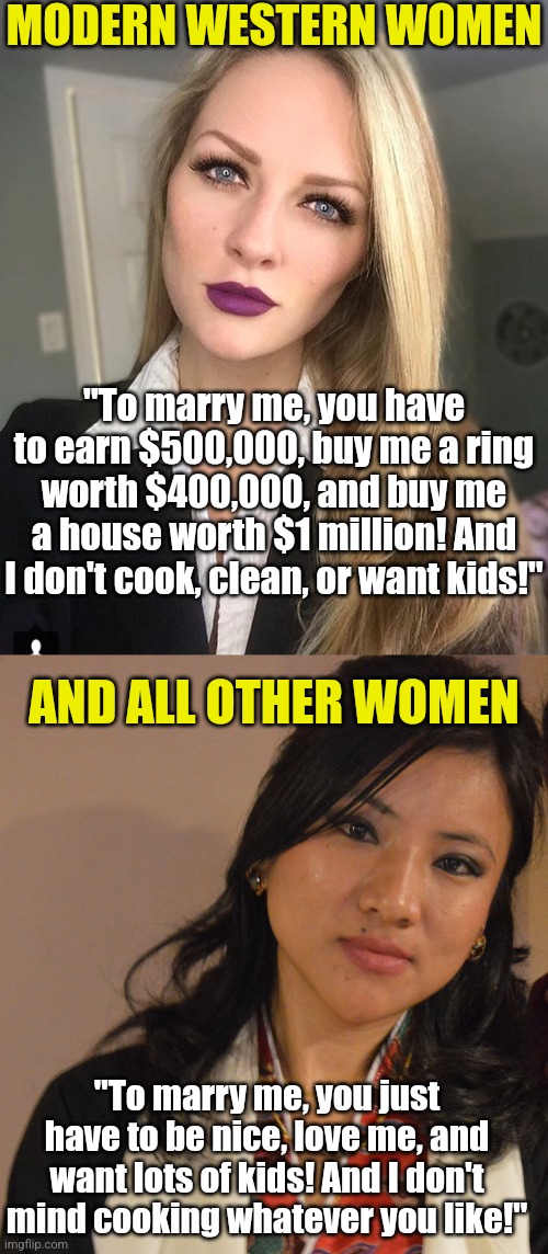 Western women.... control the narcissism or Asian women will happily replace you. Men have more options than you or no one | MODERN WESTERN WOMEN; "To marry me, you have to earn $500,000, buy me a ring worth $400,000, and buy me a house worth $1 million! And I don't cook, clean, or want kids!"; AND ALL OTHER WOMEN; "To marry me, you just have to be nice, love me, and want lots of kids! And I don't mind cooking whatever you like!" | image tagged in modern problems require modern solutions,men vs women,dating,marriage,passport,mind trick | made w/ Imgflip meme maker