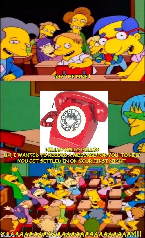 say the line bart! simpsons | SAY THE LINE ! HELLO? HELLO HELLO?
UH, I WANTED TO RECORD A MESSAGE FOR YOU, TO HELP YOU GET SETTLED IN ON YOUR FIRST NIGHT. YAAAAAAAAAAAAAAAAAAAAAAAAAAAY!!!! | image tagged in say the line bart simpsons | made w/ Imgflip meme maker