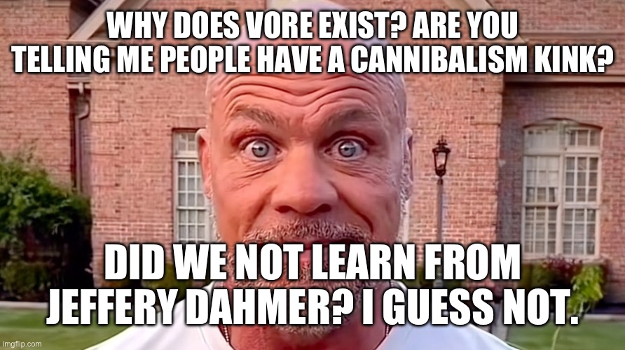 “Ha ha! Oh BOY I sure do love MUNCHING on MY SAME SPECIES” like what is wrong with you | WHY DOES VORE EXIST? ARE YOU TELLING ME PEOPLE HAVE A CANNIBALISM KINK? DID WE NOT LEARN FROM JEFFERY DAHMER? I GUESS NOT. | image tagged in kurt angle stare | made w/ Imgflip meme maker