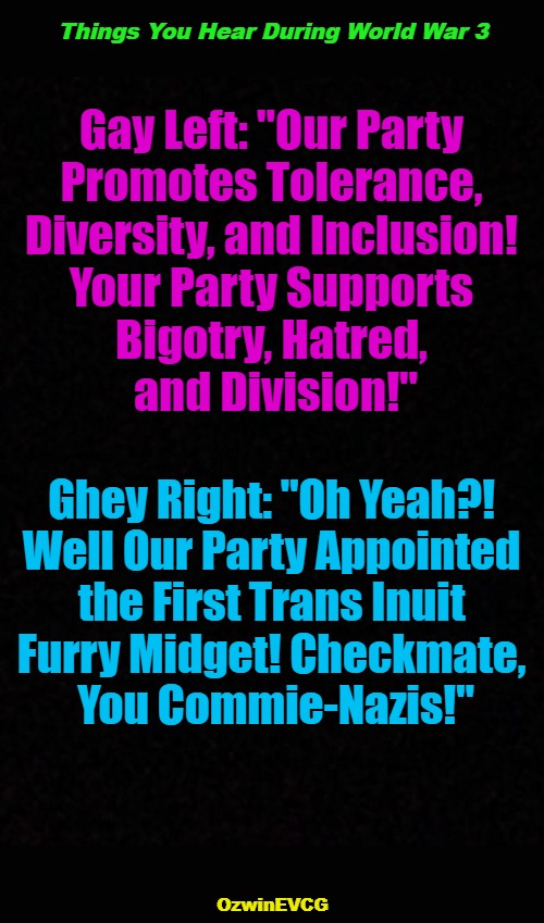 Things You Hear During World War 3 | Things You Hear During World War 3; Gay Left: "Our Party 

Promotes Tolerance, 

Diversity, and Inclusion! 

Your Party Supports 

Bigotry, Hatred, 

and Division!"; Ghey Right: "Oh Yeah?! 

Well Our Party Appointed 

the First Trans Inuit 

Furry Midget! Checkmate, 

You Commie-Nazis!"; OzwinEVCG | image tagged in ww3,conservatives,liberals,clown world,invasion of the mind snatchers,world occupied | made w/ Imgflip meme maker