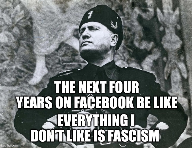 Fascism | THE NEXT FOUR YEARS ON FACEBOOK BE LIKE; EVERYTHING I DON’T LIKE IS FASCISM | image tagged in mussolini,fascism,facebook,donald trump,politics,political meme | made w/ Imgflip meme maker