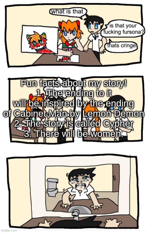 Also uhhh, any of y'all want your OCS to be in the story? They wont be in it until later chapters tho. | Fun facts about my story!
1. The ending to it will be inspired by the ending of Cabinet Man by Lemon Demon
2. The story is called Cypher
3. There will be women. | image tagged in you're cringe 1 | made w/ Imgflip meme maker