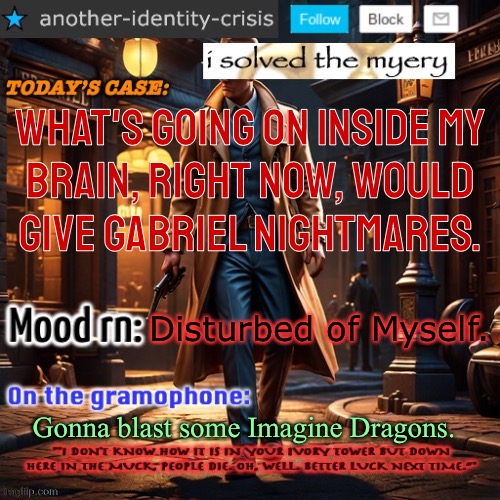 As I Lay My Head Down To Sleep, I Pray That The Archangel Don't Kill Me | What's going on inside my
brain, right now, would
give Gabriel nightmares. Disturbed of Myself. Gonna blast some Imagine Dragons. | image tagged in another identity crisis s template,that title was fucking cringe,fucking uncomfortable,need to upload this temp so i can find it | made w/ Imgflip meme maker