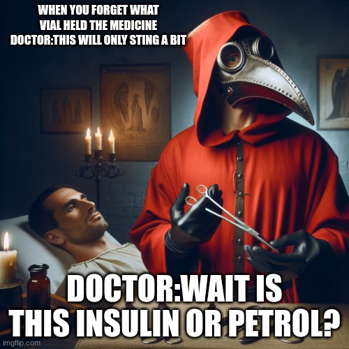 ... | WHEN YOU FORGET WHAT VIAL HELD THE MEDICINE DOCTOR:THIS WILL ONLY STING A BIT; DOCTOR:WAIT IS THIS INSULIN OR PETROL? | image tagged in a red plague doctor messing up giving a patient treatment | made w/ Imgflip meme maker