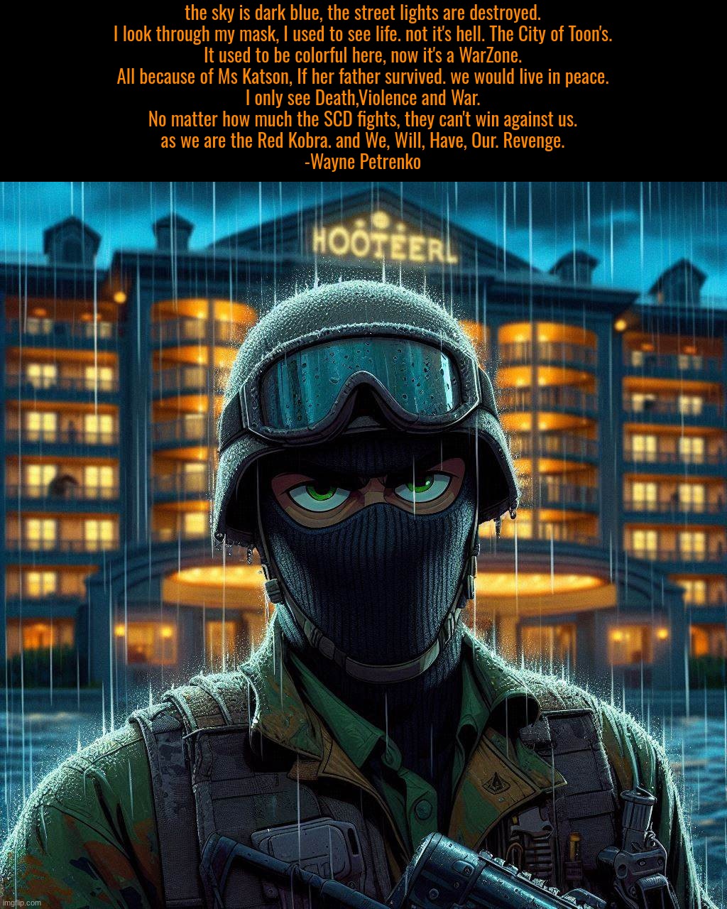 Wayne Petrenko's First line's in TimeZone | the sky is dark blue, the street lights are destroyed.

I look through my mask, I used to see life. not it's hell. The City of Toon's.

It used to be colorful here, now it's a WarZone.

All because of Ms Katson, If her father survived. we would live in peace.
I only see Death,Violence and War.
No matter how much the SCD fights, they can't win against us.
as we are the Red Kobra. and We, Will, Have, Our. Revenge.
-Wayne Petrenko | image tagged in timezone,russian,game,idea,movie,cartoon | made w/ Imgflip meme maker