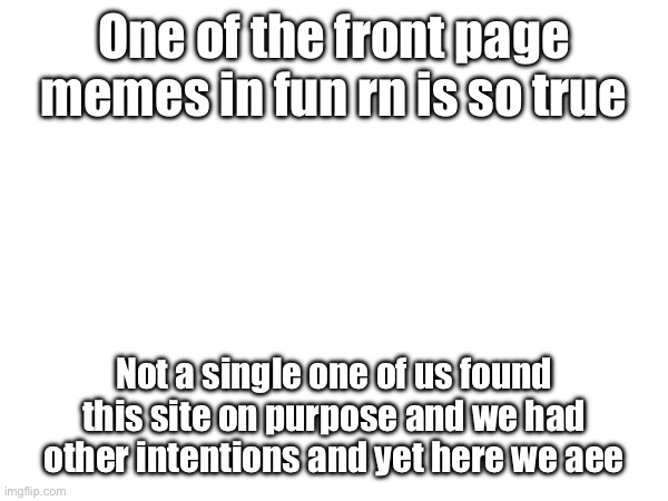 One of the front page memes in fun rn is so true; Not a single one of us found this site on purpose and we had other intentions and yet here we are | made w/ Imgflip meme maker
