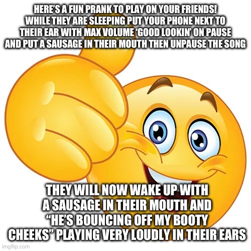 You can pour melted vanilla icecream on the center of their forehead so “white stuff” leaks down - | HERE’S A FUN PRANK TO PLAY ON YOUR FRIENDS! WHILE THEY ARE SLEEPING PUT YOUR PHONE NEXT TO THEIR EAR WITH MAX VOLUME ‘GOOD LOOKIN’ ON PAUSE AND PUT A SAUSAGE IN THEIR MOUTH THEN UNPAUSE THE SONG; THEY WILL NOW WAKE UP WITH A SAUSAGE IN THEIR MOUTH AND “HE’S BOUNCING OFF MY BOOTY CHEEKS” PLAYING VERY LOUDLY IN THEIR EARS | image tagged in thumbs up bitches | made w/ Imgflip meme maker