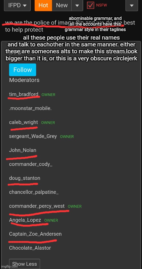 abominable grammar, and all the accounts have this grammar style in their taglines; all these people use their real names and talk to eachother in the same manner. either these are someones alts to make this stream look bigger than it is, or this is a very obscure circlejerk | made w/ Imgflip meme maker