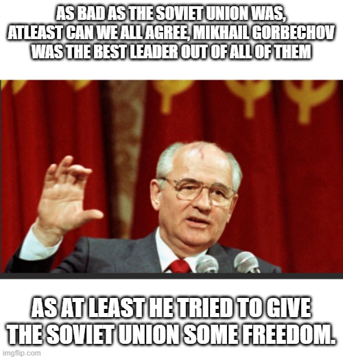 Out of all the horrible soviet leaders, Gorbachev was the better out of the bunch | AS BAD AS THE SOVIET UNION WAS, ATLEAST CAN WE ALL AGREE, MIKHAIL GORBECHOV WAS THE BEST LEADER OUT OF ALL OF THEM; AS AT LEAST HE TRIED TO GIVE THE SOVIET UNION SOME FREEDOM. | image tagged in soviet union,leader | made w/ Imgflip meme maker