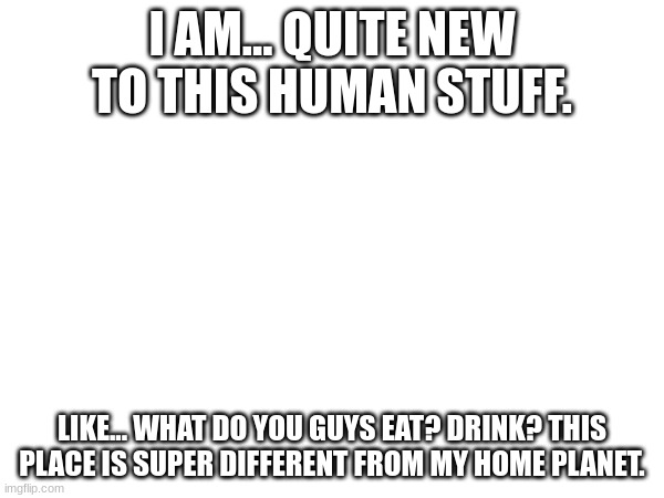 I'm still REALLY confused about all this. (Decided to use my OC for this RP. If ya couldn't tell, he's an alien.) | I AM... QUITE NEW TO THIS HUMAN STUFF. LIKE... WHAT DO YOU GUYS EAT? DRINK? THIS PLACE IS SUPER DIFFERENT FROM MY HOME PLANET. | made w/ Imgflip meme maker