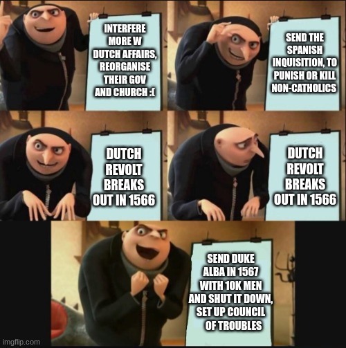 Philip causing the dutch revolt | INTERFERE MORE W DUTCH AFFAIRS, REORGANISE THEIR GOV AND CHURCH :(; SEND THE SPANISH INQUISITION, TO PUNISH OR KILL NON-CATHOLICS; DUTCH REVOLT BREAKS OUT IN 1566; DUTCH REVOLT BREAKS OUT IN 1566; SEND DUKE ALBA IN 1567 WITH 10K MEN AND SHUT IT DOWN, SET UP COUNCIL    OF TROUBLES | image tagged in 5 panel gru meme | made w/ Imgflip meme maker