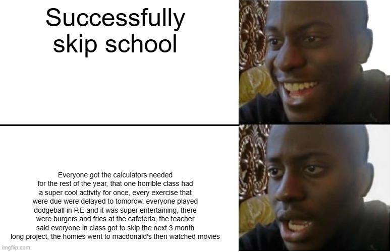 You missed everything | Successfully skip school; Everyone got the calculators needed for the rest of the year, that one horrible class had a super cool activity for once, every exercise that were due were delayed to tomorow, everyone played dodgeball in P.E and it was super entertaining, there were burgers and fries at the cafeteria, the teacher said everyone in class got to skip the next 3 month long project, the homies went to macdonald's then watched movies | image tagged in disappointed black guy | made w/ Imgflip meme maker