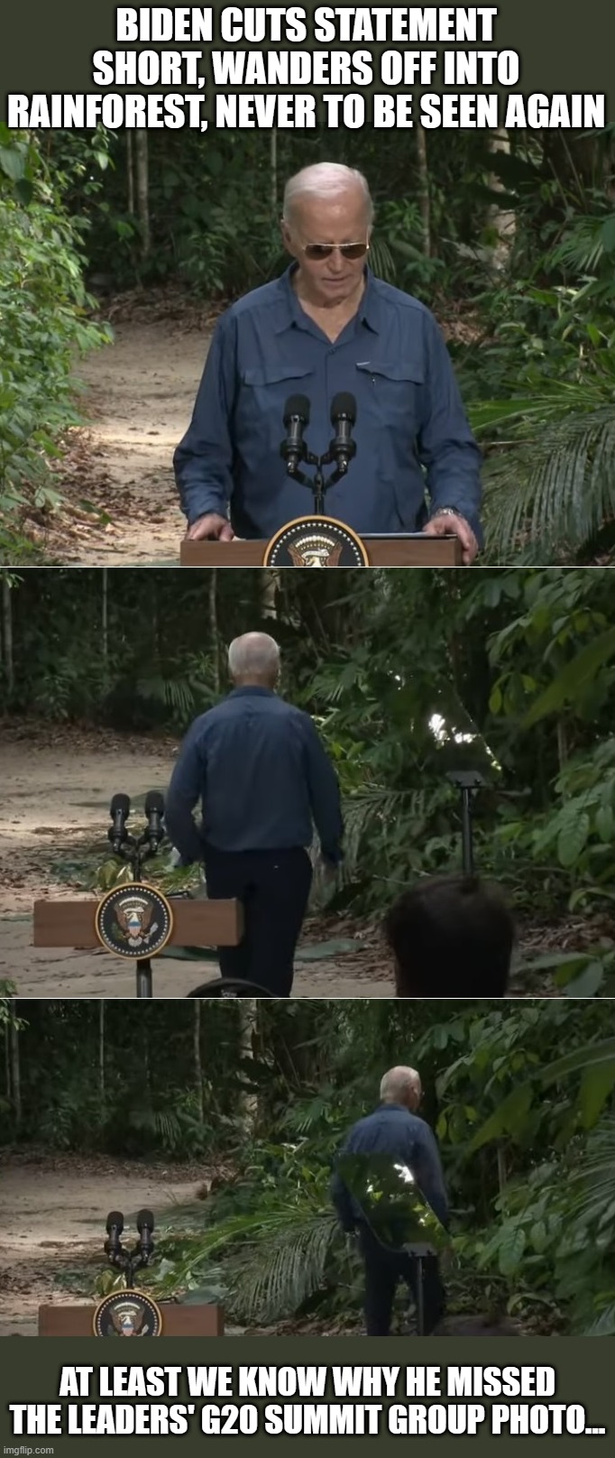 Why is this demented bag of warm oatmeal still our Commander-in-Chief? | BIDEN CUTS STATEMENT SHORT, WANDERS OFF INTO RAINFOREST, NEVER TO BE SEEN AGAIN; AT LEAST WE KNOW WHY HE MISSED THE LEADERS' G20 SUMMIT GROUP PHOTO... | image tagged in liberal hypocrisy,liberal media,media lies,hollywood liberals,stupid liberals,liberal tears | made w/ Imgflip meme maker