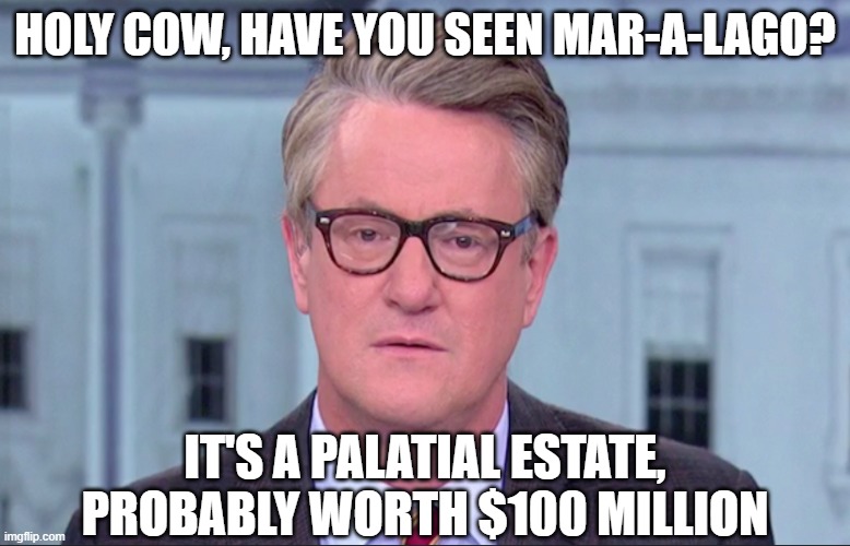 Joe Scarborough | HOLY COW, HAVE YOU SEEN MAR-A-LAGO? IT'S A PALATIAL ESTATE, PROBABLY WORTH $100 MILLION | image tagged in joe scarborough | made w/ Imgflip meme maker