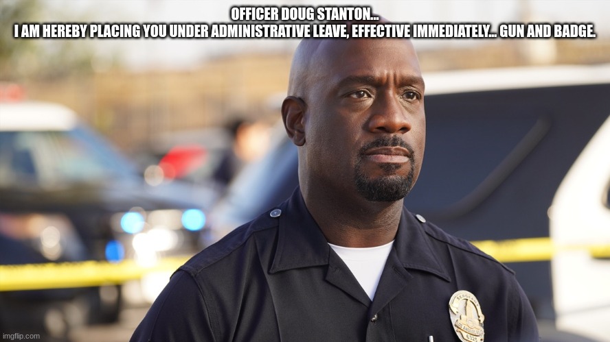 OFFICER DOUG STANTON...
I AM HEREBY PLACING YOU UNDER ADMINISTRATIVE LEAVE, EFFECTIVE IMMEDIATELY... GUN AND BADGE. | made w/ Imgflip meme maker