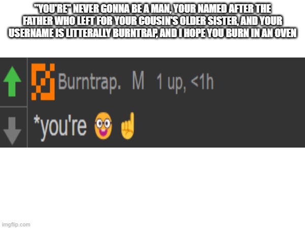 *~*title*~* | "YOU'RE" NEVER GONNA BE A MAN, YOUR NAMED AFTER THE FATHER WHO LEFT FOR YOUR COUSIN'S OLDER SISTER, AND YOUR USERNAME IS LITTERALLY BURNTRAP, AND I HOPE YOU BURN IN AN OVEN | image tagged in roasted,why are you reading the tags | made w/ Imgflip meme maker